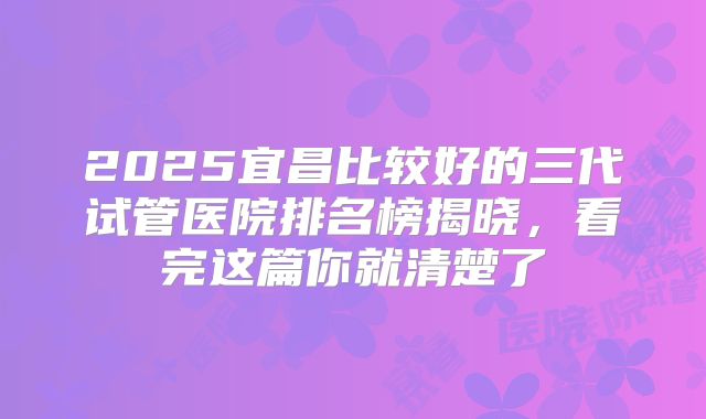 2025宜昌比较好的三代试管医院排名榜揭晓，看完这篇你就清楚了