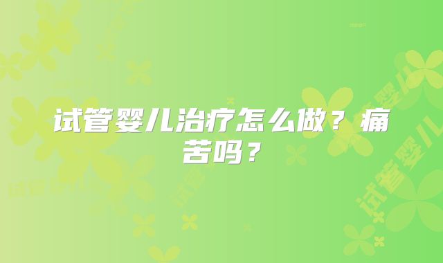 试管婴儿治疗怎么做？痛苦吗？