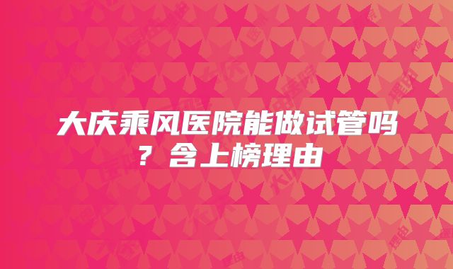 大庆乘风医院能做试管吗？含上榜理由