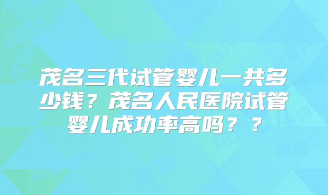 茂名三代试管婴儿一共多少钱？茂名人民医院试管婴儿成功率高吗？？