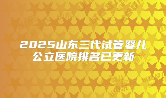 2025山东三代试管婴儿公立医院排名已更新