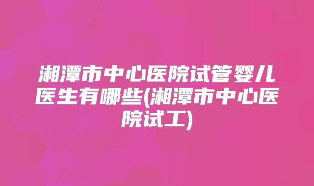 湘潭市中心医院试管婴儿医生有哪些(湘潭市中心医院试工)