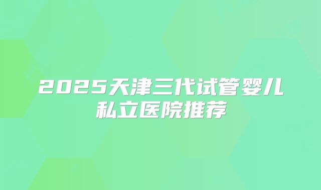 2025天津三代试管婴儿私立医院推荐
