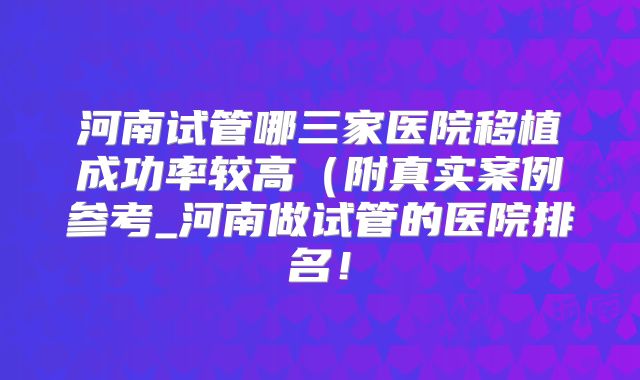 河南试管哪三家医院移植成功率较高（附真实案例参考_河南做试管的医院排名！