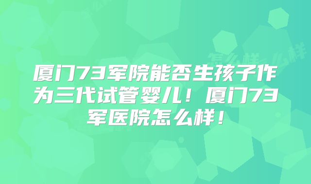 厦门73军院能否生孩子作为三代试管婴儿！厦门73军医院怎么样！