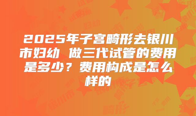 2025年子宫畸形去银川市妇幼 做三代试管的费用是多少?费用构成是怎么样的
