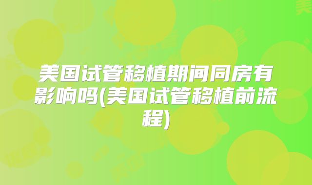 美国试管移植期间同房有影响吗(美国试管移植前流程)