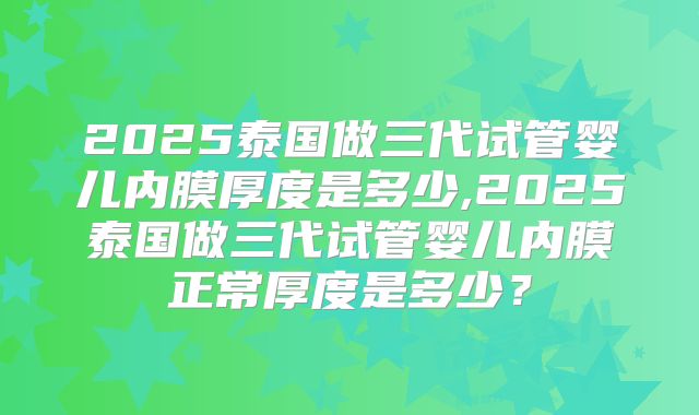 2025泰国做三代试管婴儿内膜厚度是多少,2025泰国做三代试管婴儿内膜正常厚度是多少？