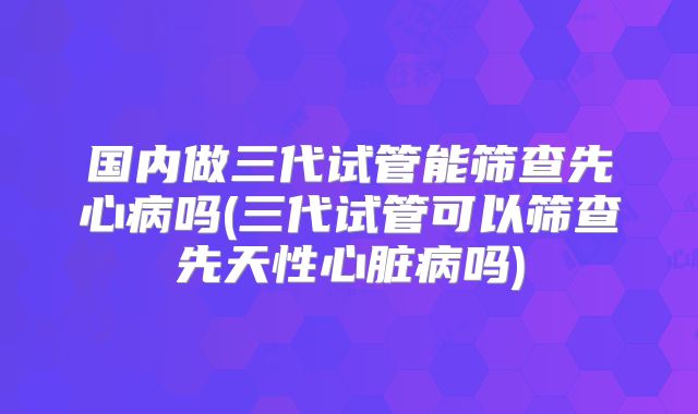 国内做三代试管能筛查先心病吗(三代试管可以筛查先天性心脏病吗)