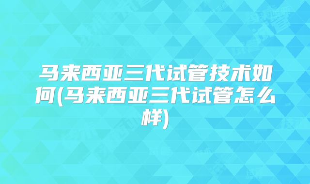马来西亚三代试管技术如何(马来西亚三代试管怎么样)