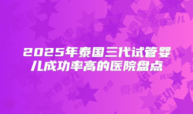 2025年泰国三代试管婴儿成功率高的医院盘点
