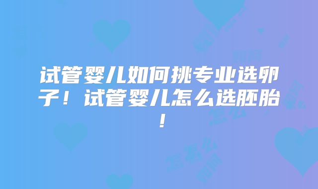 试管婴儿如何挑专业选卵子！试管婴儿怎么选胚胎！