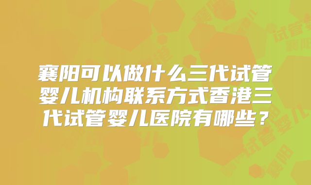 襄阳可以做什么三代试管婴儿机构联系方式香港三代试管婴儿医院有哪些？