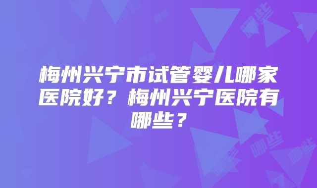 梅州兴宁市试管婴儿哪家医院好？梅州兴宁医院有哪些？