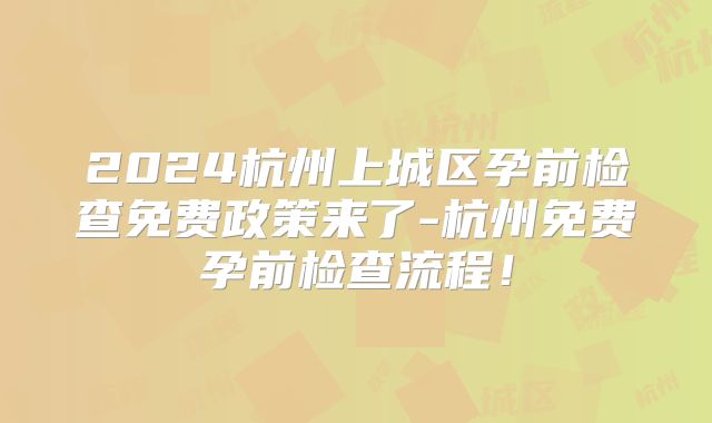 2024杭州上城区孕前检查免费政策来了-杭州免费孕前检查流程！