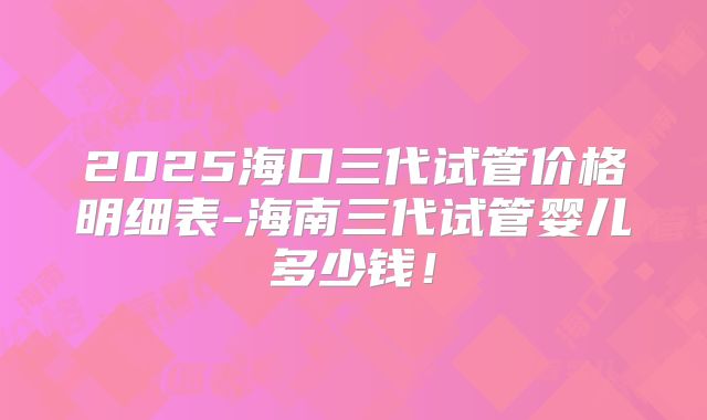 2025海口三代试管价格明细表-海南三代试管婴儿多少钱！