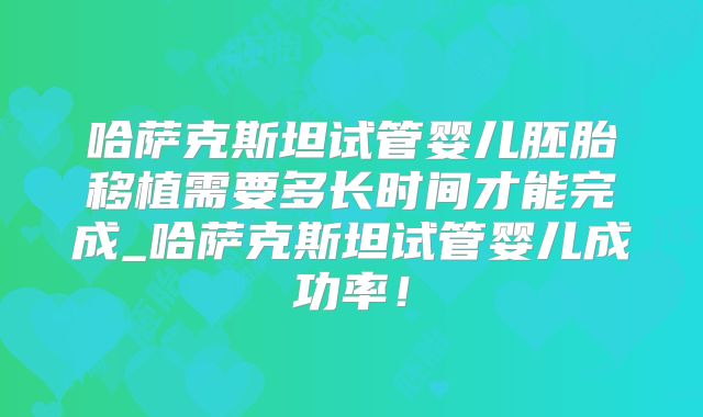 哈萨克斯坦试管婴儿胚胎移植需要多长时间才能完成_哈萨克斯坦试管婴儿成功率！