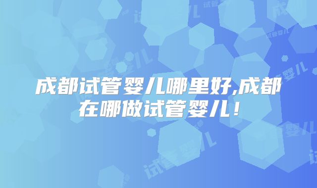 成都试管婴儿哪里好,成都在哪做试管婴儿！