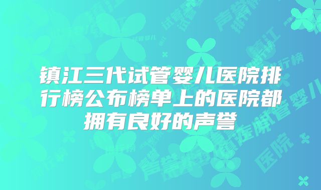 镇江三代试管婴儿医院排行榜公布榜单上的医院都拥有良好的声誉