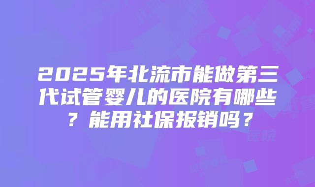 2025年北流市能做第三代试管婴儿的医院有哪些?能用社保报销吗?