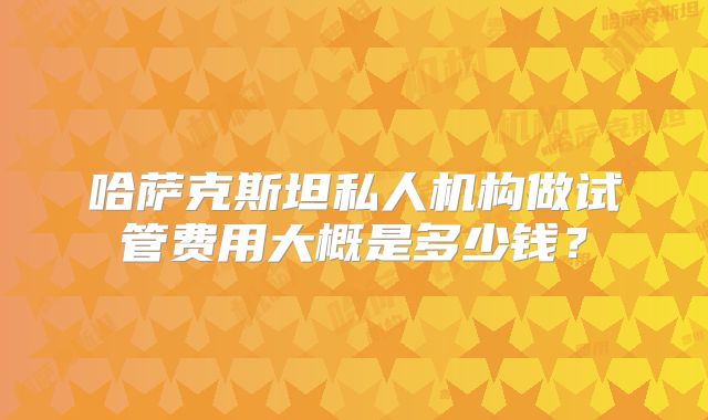 哈萨克斯坦私人机构做试管费用大概是多少钱?