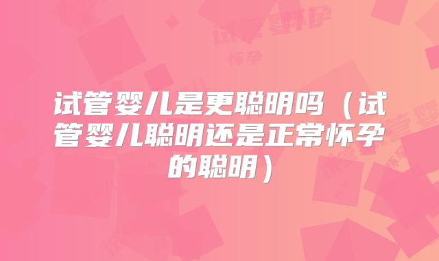 试管婴儿是更聪明吗（试管婴儿聪明还是正常怀孕的聪明）