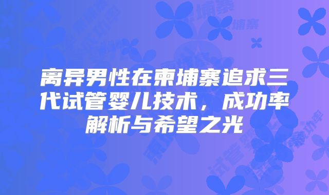 离异男性在柬埔寨追求三代试管婴儿技术，成功率解析与希望之光