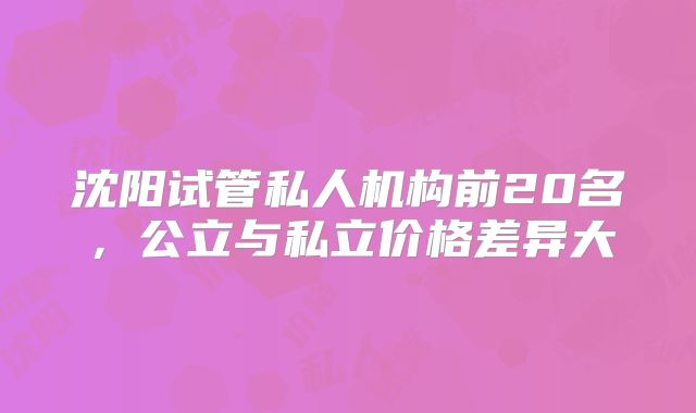 沈阳试管私人机构前20名，公立与私立价格差异大