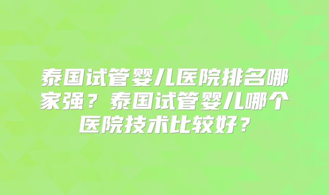 泰国试管婴儿医院排名哪家强？泰国试管婴儿哪个医院技术比较好？