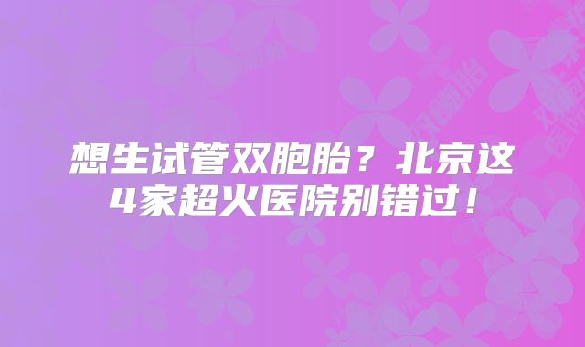 想生试管双胞胎？北京这4家超火医院别错过！