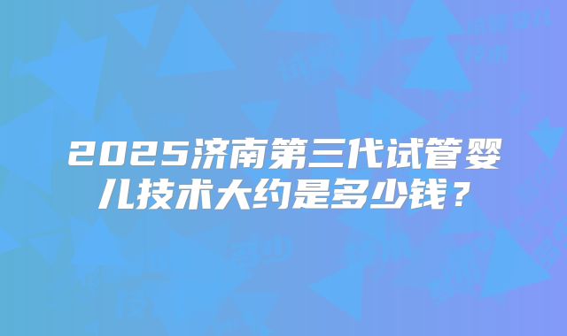 2025济南第三代试管婴儿技术大约是多少钱？