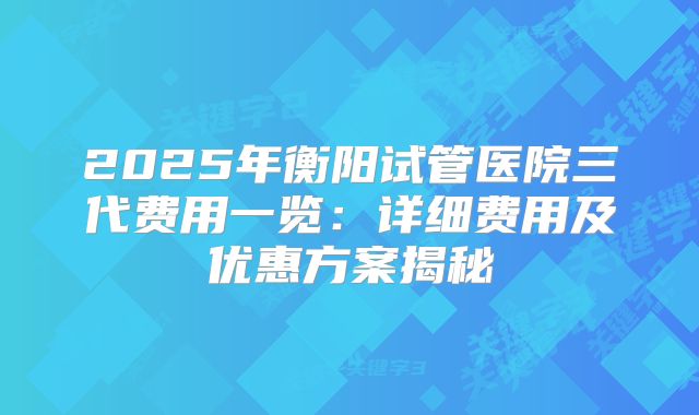 2025年衡阳试管医院三代费用一览：详细费用及优惠方案揭秘