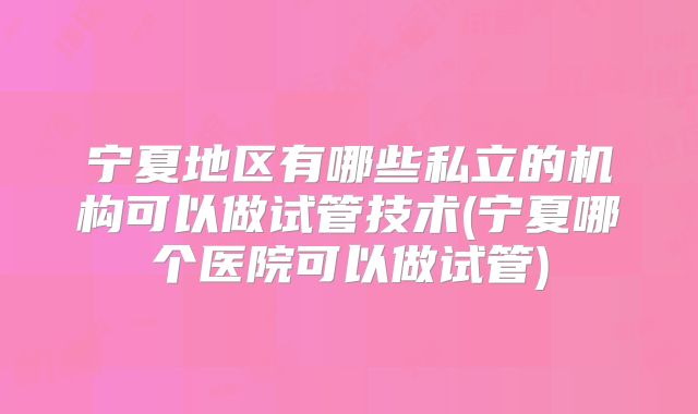 宁夏地区有哪些私立的机构可以做试管技术(宁夏哪个医院可以做试管)