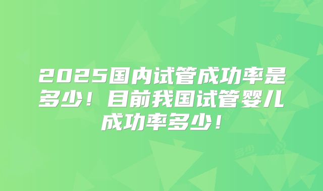 2025国内试管成功率是多少！目前我国试管婴儿成功率多少！