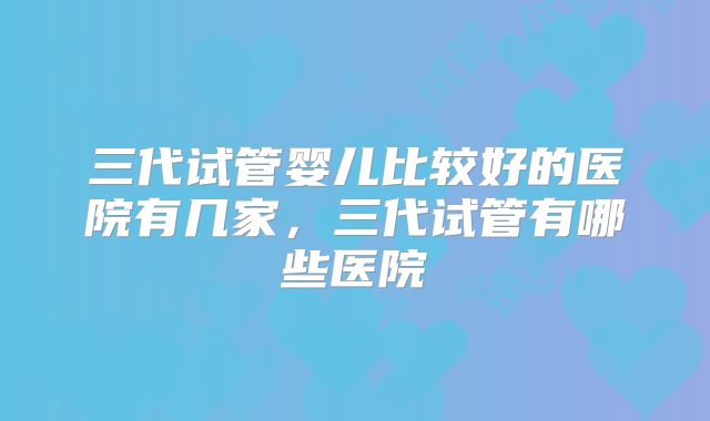 三代试管婴儿比较好的医院有几家,三代试管有哪些医院