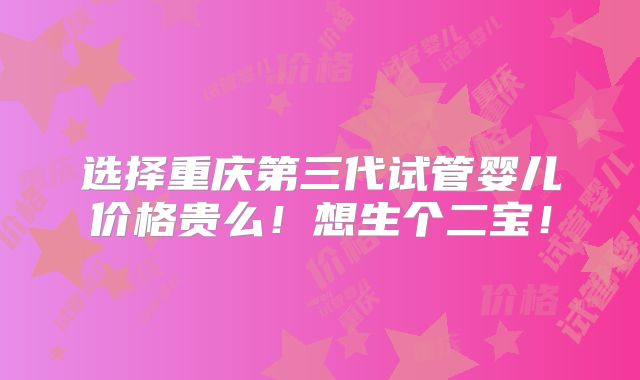 选择重庆第三代试管婴儿价格贵么！想生个二宝！
