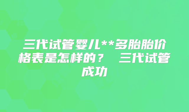 三代试管婴儿**多胎胎价格表是怎样的? 三代试管成功