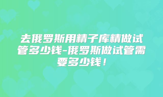 去俄罗斯用精子库精做试管多少钱-俄罗斯做试管需要多少钱！