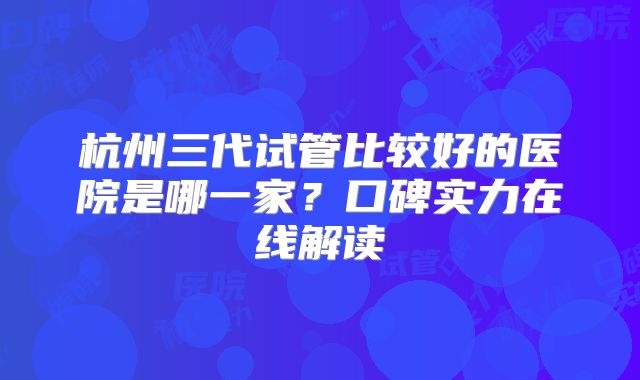 杭州三代试管比较好的医院是哪一家?口碑实力在线解读