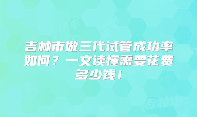 吉林市做三代试管成功率如何？一文读懂需要花费多少钱！