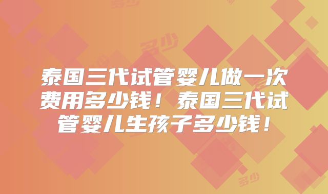泰国三代试管婴儿做一次费用多少钱!泰国三代试管婴儿生孩子多少钱!