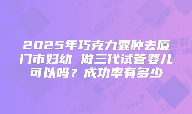 2025年巧克力囊肿去厦门市妇幼 做三代试管婴儿可以吗？成功率有多少