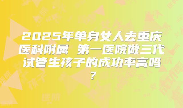 2025年单身女人去重庆医科附属 第一医院做三代试管生孩子的成功率高吗?