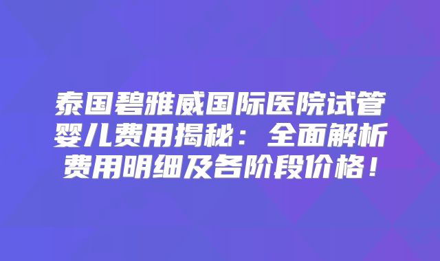 泰国碧雅威国际医院试管婴儿费用揭秘：全面解析费用明细及各阶段价格！