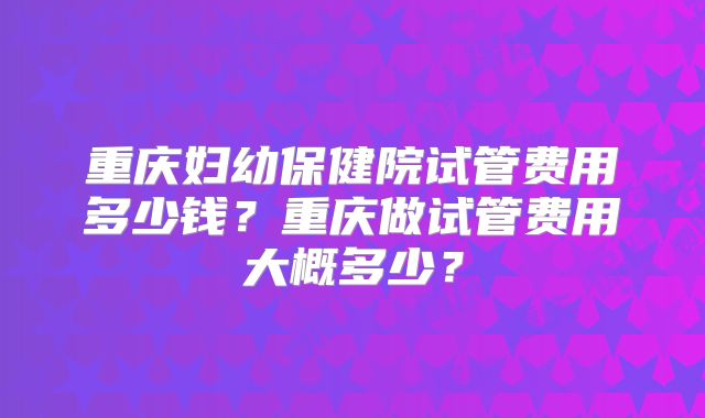 重庆妇幼保健院试管费用多少钱？重庆做试管费用大概多少？