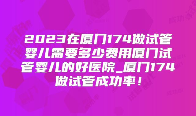 2023在厦门174做试管婴儿需要多少费用厦门试管婴儿的好医院_厦门174做试管成功率！