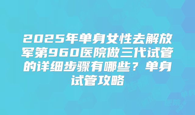 2025年单身女性去解放军第960医院做三代试管的详细步骤有哪些?单身试管攻略