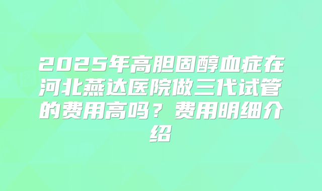 2025年高胆固醇血症在河北燕达医院做三代试管的费用高吗？费用明细介绍