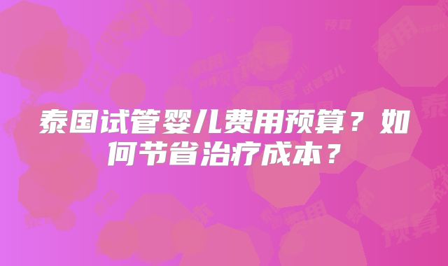 泰国试管婴儿费用预算？如何节省治疗成本？