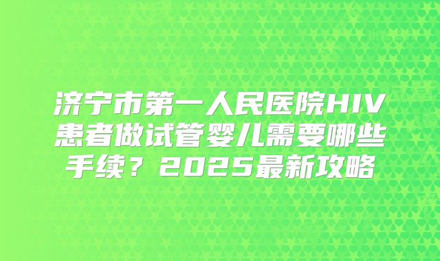 济宁市第一人民医院HIV患者做试管婴儿需要哪些手续？2025最新攻略